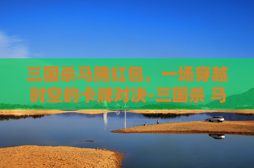 三国杀马腾红包，一场穿越时空的卡牌对决-三国杀 马腾