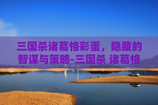 三国杀诸葛恪彩蛋,隐藏的智谋与策略-三国杀 诸葛恪 三国杀诸葛恪彩蛋,隐藏的智谋与策略-三国杀 诸葛恪