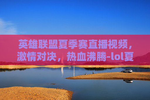 英雄联盟夏季赛直播视频，激情对决，热血沸腾-lol夏季赛直播视频在哪看