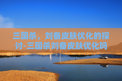 三国杀,刘备皮肤优化的探讨-三国杀刘备皮肤优化吗值得买吗 三国杀,刘备皮肤优化的探讨-三国杀刘备皮肤优化吗值得买吗