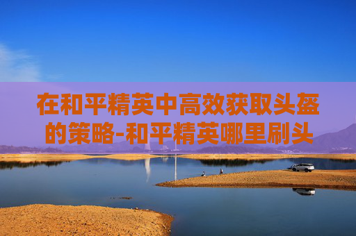 在和平精英中高效获取头盔的策略-和平精英哪里刷头盔快一点 在和平精英中高效获取头盔的策略-和平精英哪里刷头盔快一点
