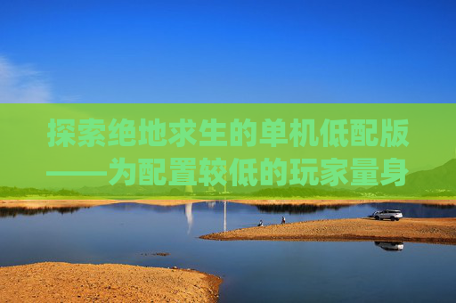 探索绝地求生的单机低配版——为配置较低的玩家量身打造-pubg端游低配版 探索绝地求生的单机低配版——为配置较低的玩家量身打造-pubg端游低配版