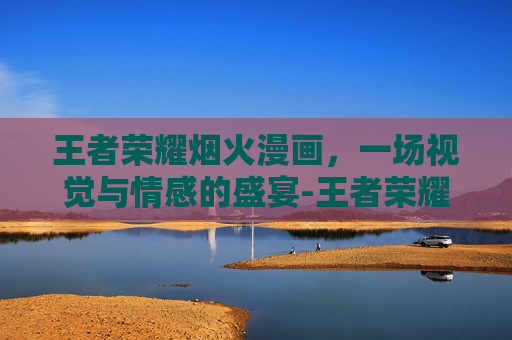 王者荣耀烟火漫画,一场视觉与情感的盛宴-王者荣耀烟火漫画图片 王者荣耀烟火漫画,一场视觉与情感的盛宴-王者荣耀烟火漫画图片