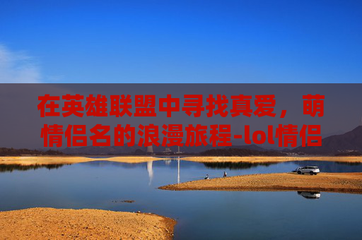 在英雄联盟中寻找真爱,萌情侣名的浪漫旅程-lol情侣id超甜 在英雄联盟中寻找真爱,萌情侣名的浪漫旅程-lol情侣id超甜