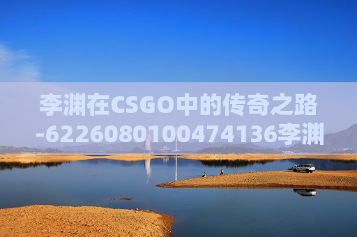 李渊在CSGO中的传奇之路-6226080100474136李渊 李渊在CSGO中的传奇之路-6226080100474136李渊