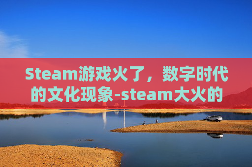Steam游戏火了,数字时代的文化现象-steam大火的游戏 Steam游戏火了,数字时代的文化现象-steam大火的游戏