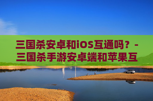 三国杀安卓和iOS互通吗?-三国杀手游安卓端和苹果互通 三国杀安卓和iOS互通吗?-三国杀手游安卓端和苹果互通