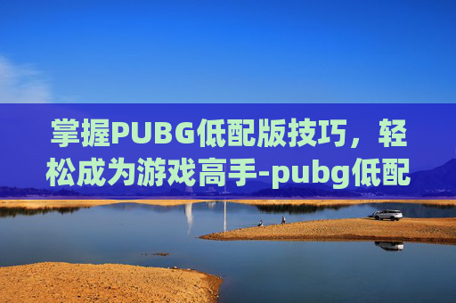 掌握PUBG低配版技巧,轻松成为游戏高手-pubg低配版教程 掌握PUBG低配版技巧,轻松成为游戏高手-pubg低配版教程
