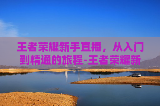 王者荣耀新手直播,从入门到精通的旅程-王者荣耀新手直播话术 王者荣耀新手直播,从入门到精通的旅程-王者荣耀新手直播话术