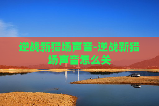 逆战新猎场声音-逆战新猎场声音怎么关 逆战新猎场声音-逆战新猎场声音怎么关