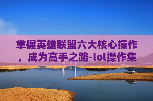 掌握英雄联盟六大核心操作,成为高手之路-lol操作集锦 掌握英雄联盟六大核心操作,成为高手之路-lol操作集锦