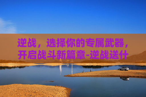 逆战,选择你的专属武器,开启战斗新篇章-逆战送什么武器比较好 逆战,选择你的专属武器,开启战斗新篇章-逆战送什么武器比较好
