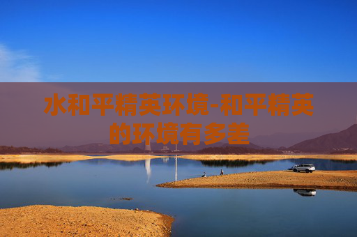 水和平精英环境-和平精英的环境有多差 水和平精英环境-和平精英的环境有多差