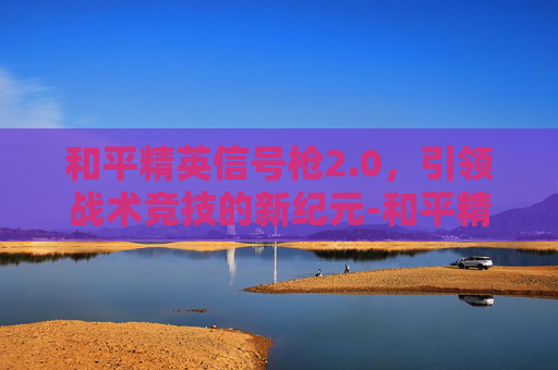 和平精英信号枪2.0，引领战术竞技的新纪元-和平精英信号枪2025