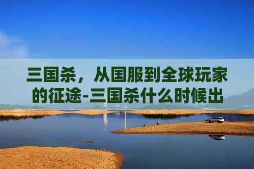 三国杀，从国服到全球玩家的征途-三国杀什么时候出国服版本啊