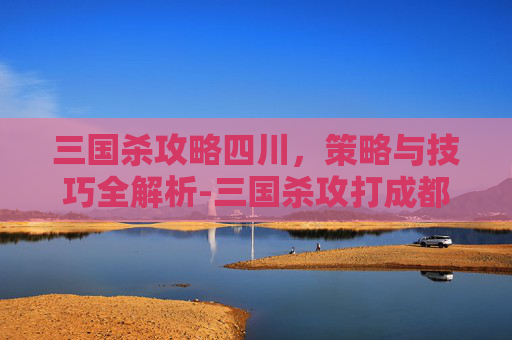 三国杀攻略四川，策略与技巧全解析-三国杀攻打成都