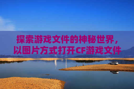 探索游戏文件的神秘世界,以图片方式打开CF游戏文件-cf游戏文件图片方式打开不了 探索游戏文件的神秘世界,以图片方式打开CF游戏文件-cf游戏文件图片方式打开不了