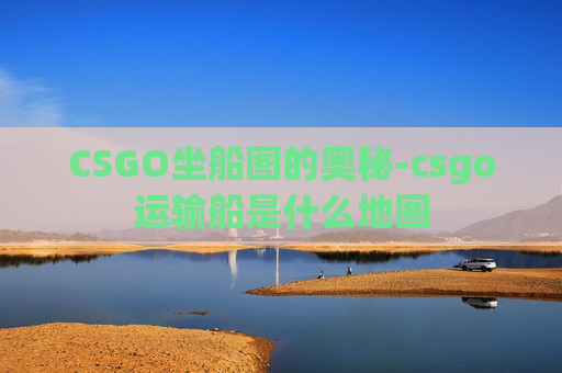 CSGO坐船图的奥秘-csgo运输船是什么地图 CSGO坐船图的奥秘-csgo运输船是什么地图