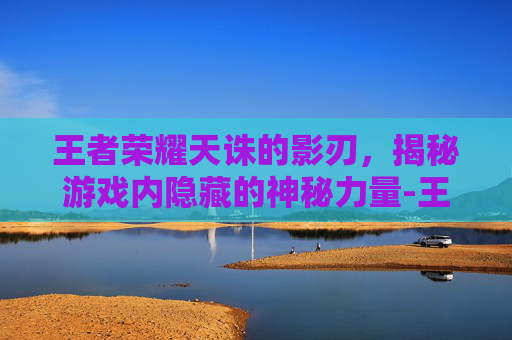 王者荣耀天诛的影刃,揭秘游戏内隐藏的神秘力量-王者荣耀天诛的影刃怎么获得 王者荣耀天诛的影刃,揭秘游戏内隐藏的神秘力量-王者荣耀天诛的影刃怎么获得
