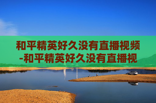 和平精英好久没有直播视频-和平精英好久没有直播视频了