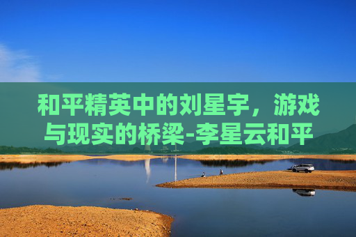 和平精英中的刘星宇,游戏与现实的桥梁-李星云和平精英 和平精英中的刘星宇,游戏与现实的桥梁-李星云和平精英