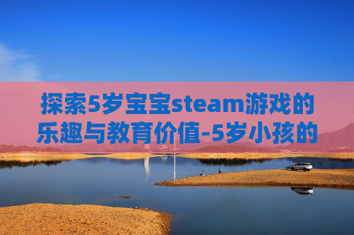 探索5岁宝宝steam游戏的乐趣与教育价值-5岁小孩的游戏 探索5岁宝宝steam游戏的乐趣与教育价值-5岁小孩的游戏