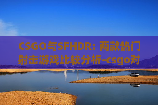 CSGO与SFHDR: 两款热门射击游戏比较分析-csgo对比度怎么调 CSGO与SFHDR: 两款热门射击游戏比较分析-csgo对比度怎么调