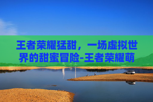 王者荣耀猛甜,一场虚拟世界的甜蜜冒险-王者荣耀萌犽实战 王者荣耀猛甜,一场虚拟世界的甜蜜冒险-王者荣耀萌犽实战