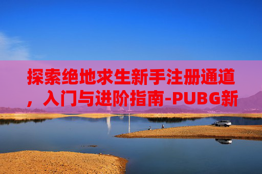 探索绝地求生新手注册通道,入门与进阶指南-PUBG新手注册 探索绝地求生新手注册通道,入门与进阶指南-PUBG新手注册