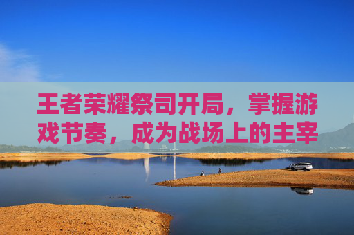 王者荣耀祭司开局，掌握游戏节奏，成为战场上的主宰-王者荣耀祭司开局怎么玩