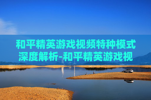 和平精英游戏视频特种模式深度解析-和平精英游戏视频特种模式怎么开 和平精英游戏视频特种模式深度解析-和平精英游戏视频特种模式怎么开