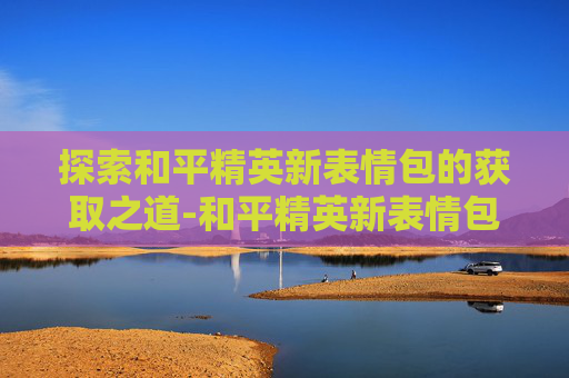 探索和平精英新表情包的获取之道-和平精英新表情包怎么获得的