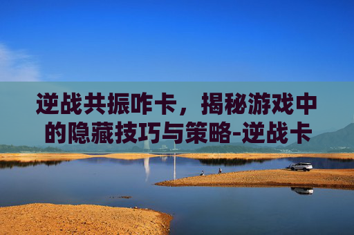 逆战共振咋卡，揭秘游戏中的隐藏技巧与策略-逆战卡枪