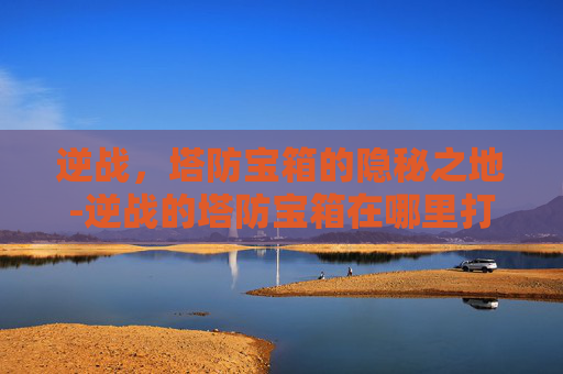 逆战，塔防宝箱的隐秘之地-逆战的塔防宝箱在哪里打开
