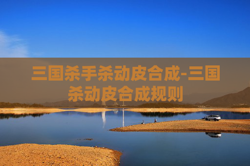 三国杀手杀动皮合成-三国杀动皮合成规则