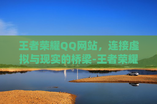 王者荣耀QQ网站，连接虚拟与现实的桥梁-王者荣耀qq网站入口