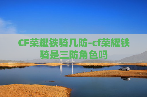 CF荣耀铁骑几防-cf荣耀铁骑是三防角色吗