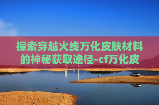 探索穿越火线万化皮肤材料的神秘获取途径-cf万化皮肤怎么装备 探索穿越火线万化皮肤材料的神秘获取途径-cf万化皮肤怎么装备