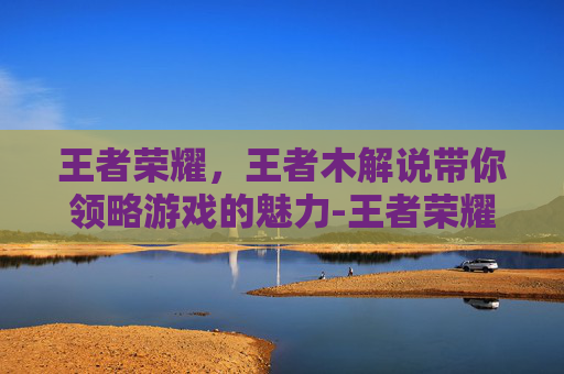 王者荣耀，王者木解说带你领略游戏的魅力-王者荣耀暃解说视频