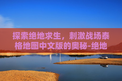 探索绝地求生,刺激战场泰格地图中文版的奥秘-绝地求生泰格地图 探索绝地求生,刺激战场泰格地图中文版的奥秘-绝地求生泰格地图