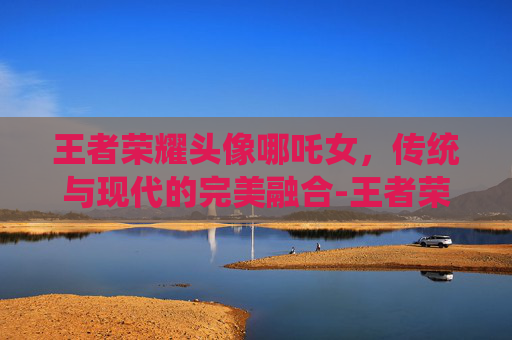 王者荣耀头像哪吒女,传统与现代的完美融合-王者荣耀头像哪吒女生 王者荣耀头像哪吒女,传统与现代的完美融合-王者荣耀头像哪吒女生