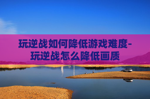 玩逆战如何降低游戏难度-玩逆战怎么降低画质 玩逆战如何降低游戏难度-玩逆战怎么降低画质