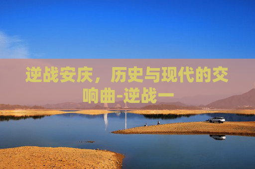 逆战安庆,历史与现代的交响曲-逆战一 逆战安庆,历史与现代的交响曲-逆战一