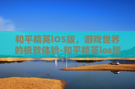 和平精英iOS版，游戏世界的极致体验-和平精英ios版下载