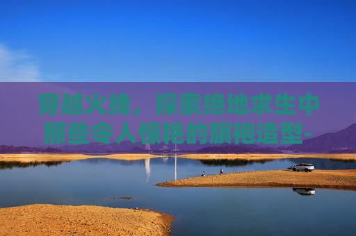 穿越火线,探索绝地求生中那些令人惊艳的旗袍造型-PUBG旗袍 穿越火线,探索绝地求生中那些令人惊艳的旗袍造型-PUBG旗袍