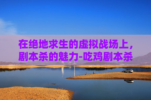 在绝地求生的虚拟战场上,剧本杀的魅力-吃鸡剧本杀 在绝地求生的虚拟战场上,剧本杀的魅力-吃鸡剧本杀