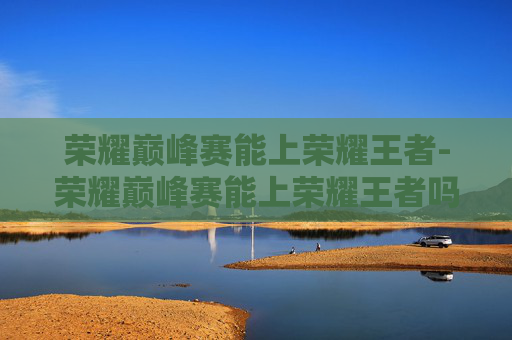 荣耀巅峰赛能上荣耀王者-荣耀巅峰赛能上荣耀王者吗 荣耀巅峰赛能上荣耀王者-荣耀巅峰赛能上荣耀王者吗