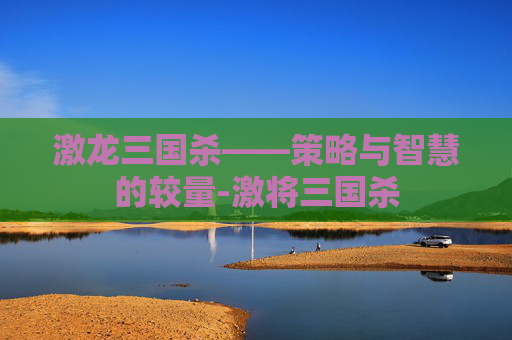 激龙三国杀——策略与智慧的较量-激将三国杀 激龙三国杀——策略与智慧的较量-激将三国杀