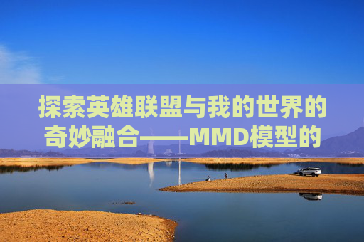 探索英雄联盟与我的世界的奇妙融合——MMD模型的魅力-mmd英雄联盟模型