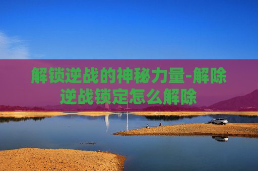 解锁逆战的神秘力量-解除逆战锁定怎么解除